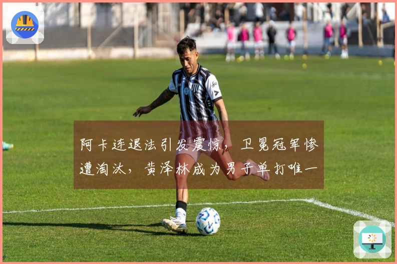 阿卡连退法引发震惊，卫冕冠军惨遭淘汰，黄泽林成为男子单打唯一希望