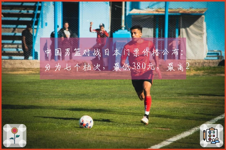 中国男篮对战日本门票价格公布：分为七个档次，最低380元，最高2280元