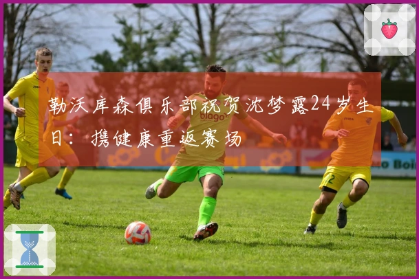 勒沃库森俱乐部祝贺沈梦露24岁生日：携健康重返赛场