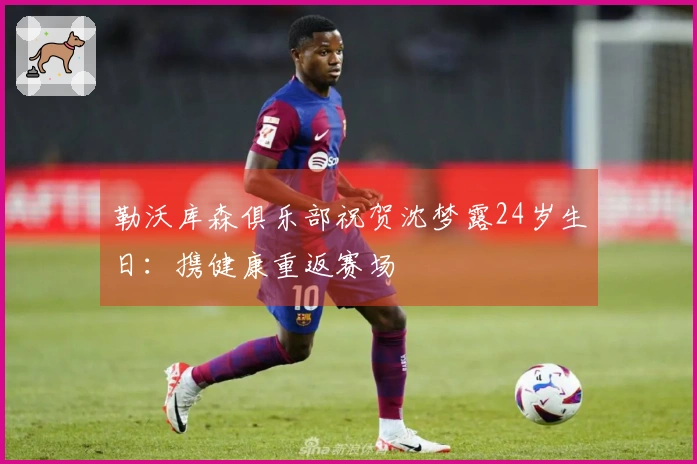 勒沃库森俱乐部祝贺沈梦露24岁生日：携健康重返赛场
