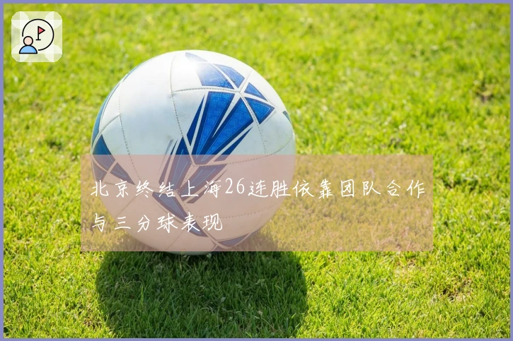 北京终结上海26连胜依靠团队合作与三分球表现