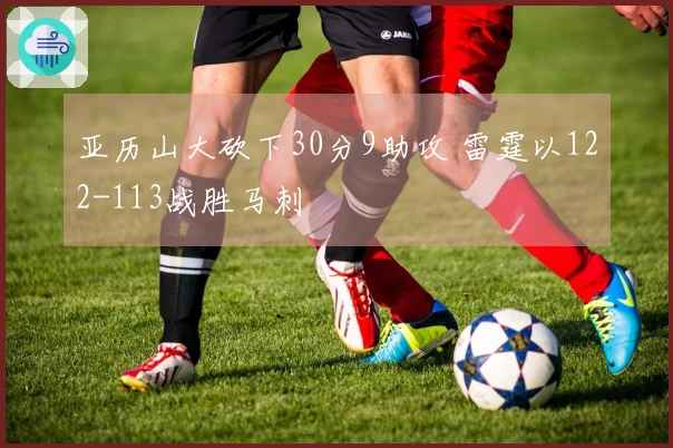 亚历山大砍下30分9助攻 雷霆以122-113战胜马刺